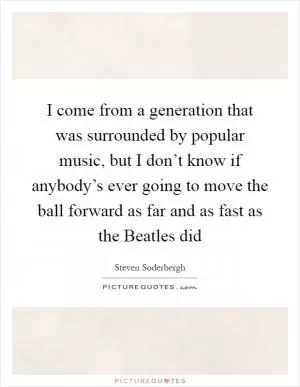 I come from a generation that was surrounded by popular music, but I don’t know if anybody’s ever going to move the ball forward as far and as fast as the Beatles did Picture Quote #1
