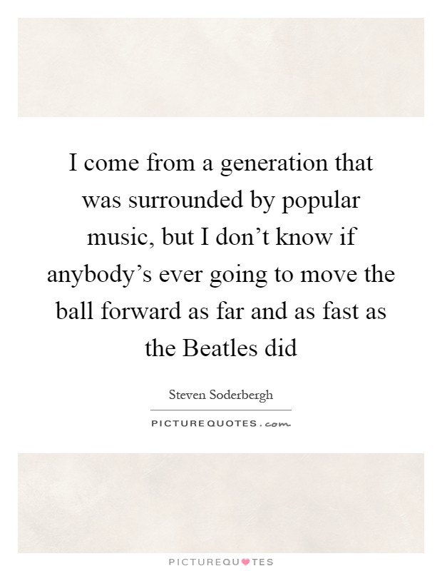 I come from a generation that was surrounded by popular music, but I don't know if anybody's ever going to move the ball forward as far and as fast as the Beatles did Picture Quote #1