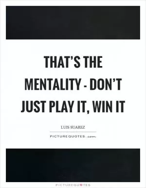 That’s the mentality - don’t just play it, win it Picture Quote #1