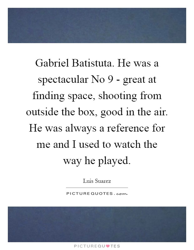 Gabriel Batistuta. He was a spectacular No 9 - great at finding space, shooting from outside the box, good in the air. He was always a reference for me and I used to watch the way he played Picture Quote #1