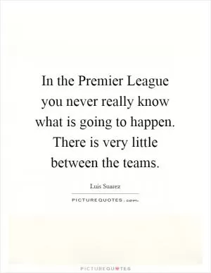 In the Premier League you never really know what is going to happen. There is very little between the teams Picture Quote #1