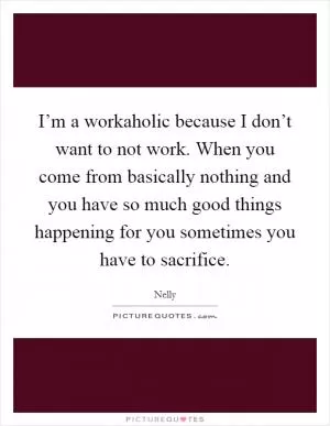I’m a workaholic because I don’t want to not work. When you come from basically nothing and you have so much good things happening for you sometimes you have to sacrifice Picture Quote #1