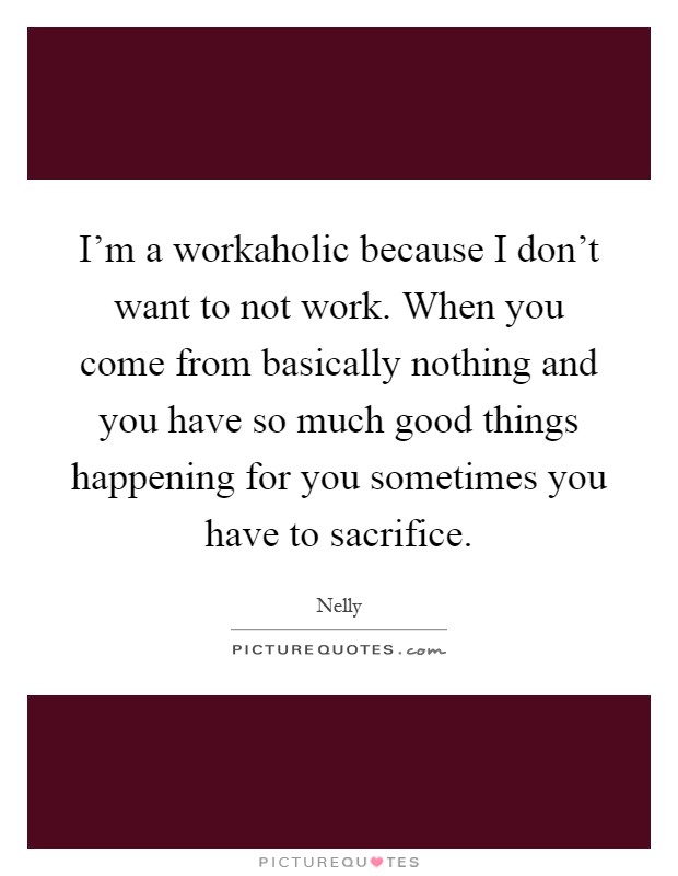 I'm a workaholic because I don't want to not work. When you come from basically nothing and you have so much good things happening for you sometimes you have to sacrifice Picture Quote #1