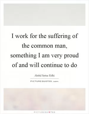 I work for the suffering of the common man, something I am very proud of and will continue to do Picture Quote #1