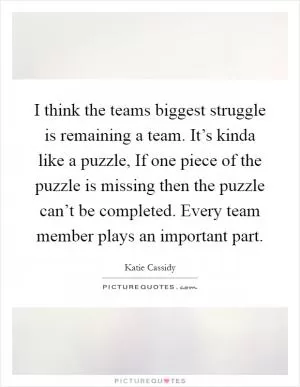 I think the teams biggest struggle is remaining a team. It’s kinda like a puzzle, If one piece of the puzzle is missing then the puzzle can’t be completed. Every team member plays an important part Picture Quote #1