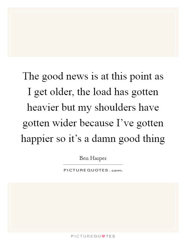 The good news is at this point as I get older, the load has gotten heavier but my shoulders have gotten wider because I've gotten happier so it's a damn good thing Picture Quote #1