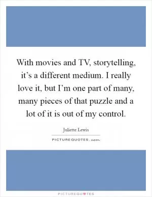 With movies and TV, storytelling, it’s a different medium. I really love it, but I’m one part of many, many pieces of that puzzle and a lot of it is out of my control Picture Quote #1