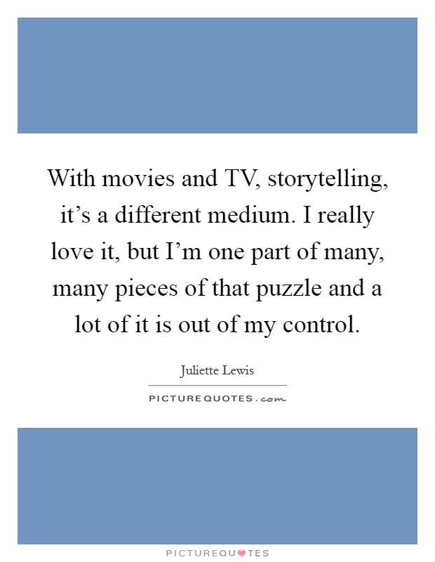 With movies and TV, storytelling, it's a different medium. I really love it, but I'm one part of many, many pieces of that puzzle and a lot of it is out of my control Picture Quote #1