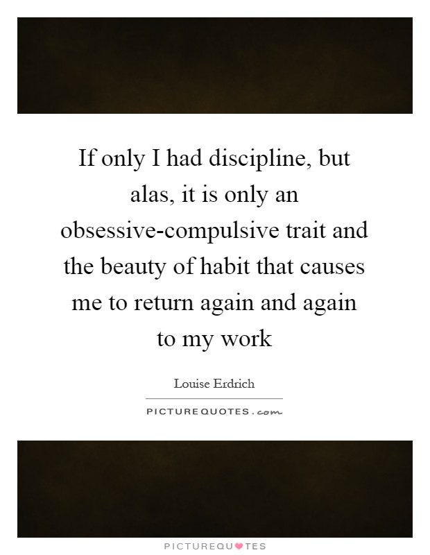 If only I had discipline, but alas, it is only an obsessive-compulsive trait and the beauty of habit that causes me to return again and again to my work Picture Quote #1