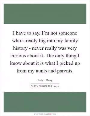 I have to say, I’m not someone who’s really big into my family history - never really was very curious about it. The only thing I know about it is what I picked up from my aunts and parents Picture Quote #1