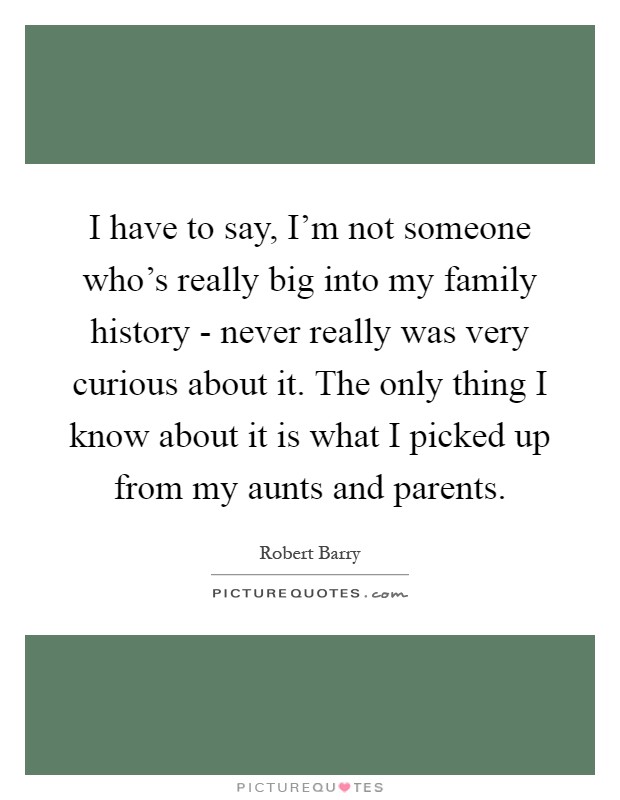 I have to say, I'm not someone who's really big into my family history - never really was very curious about it. The only thing I know about it is what I picked up from my aunts and parents Picture Quote #1
