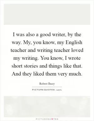 I was also a good writer, by the way. My, you know, my English teacher and writing teacher loved my writing. You know, I wrote short stories and things like that. And they liked them very much Picture Quote #1