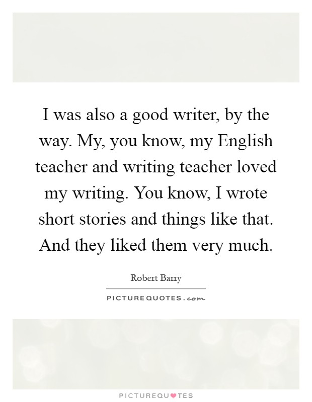 I was also a good writer, by the way. My, you know, my English teacher and writing teacher loved my writing. You know, I wrote short stories and things like that. And they liked them very much Picture Quote #1
