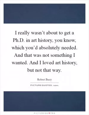 I really wasn’t about to get a Ph.D. in art history, you know, which you’d absolutely needed. And that was not something I wanted. And I loved art history, but not that way Picture Quote #1