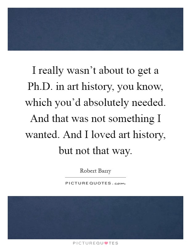 I really wasn't about to get a Ph.D. in art history, you know, which you'd absolutely needed. And that was not something I wanted. And I loved art history, but not that way Picture Quote #1