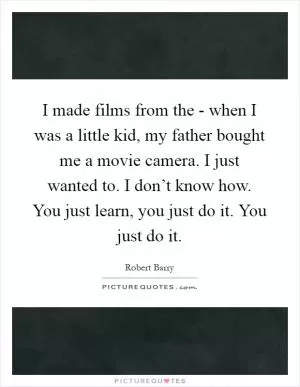 I made films from the - when I was a little kid, my father bought me a movie camera. I just wanted to. I don’t know how. You just learn, you just do it. You just do it Picture Quote #1