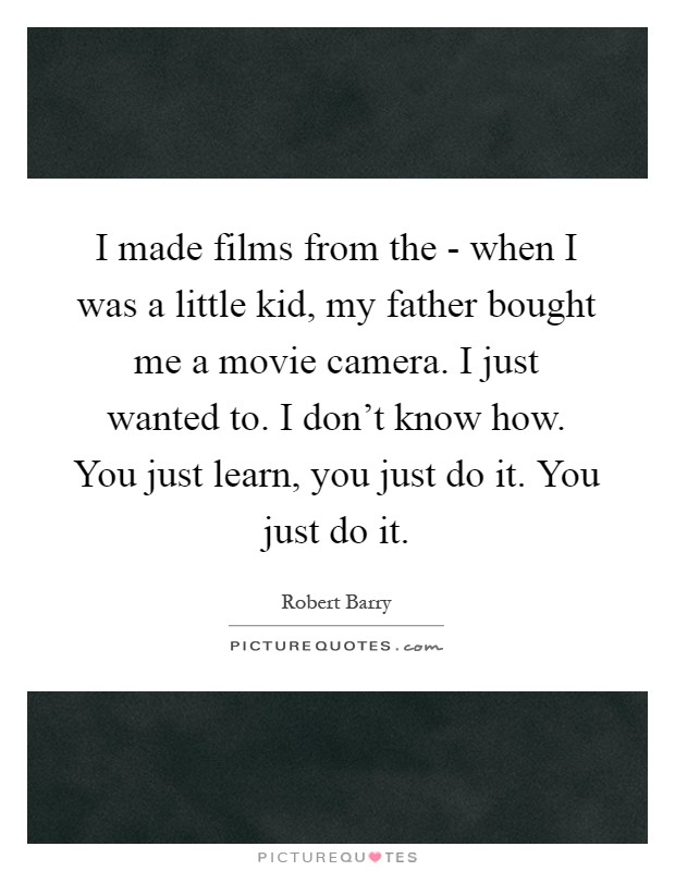 I made films from the - when I was a little kid, my father bought me a movie camera. I just wanted to. I don't know how. You just learn, you just do it. You just do it Picture Quote #1