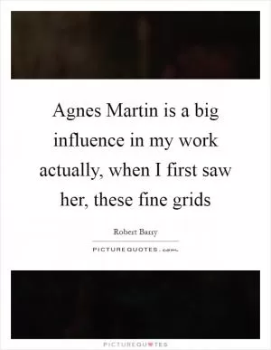 Agnes Martin is a big influence in my work actually, when I first saw her, these fine grids Picture Quote #1