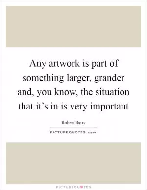 Any artwork is part of something larger, grander and, you know, the situation that it’s in is very important Picture Quote #1