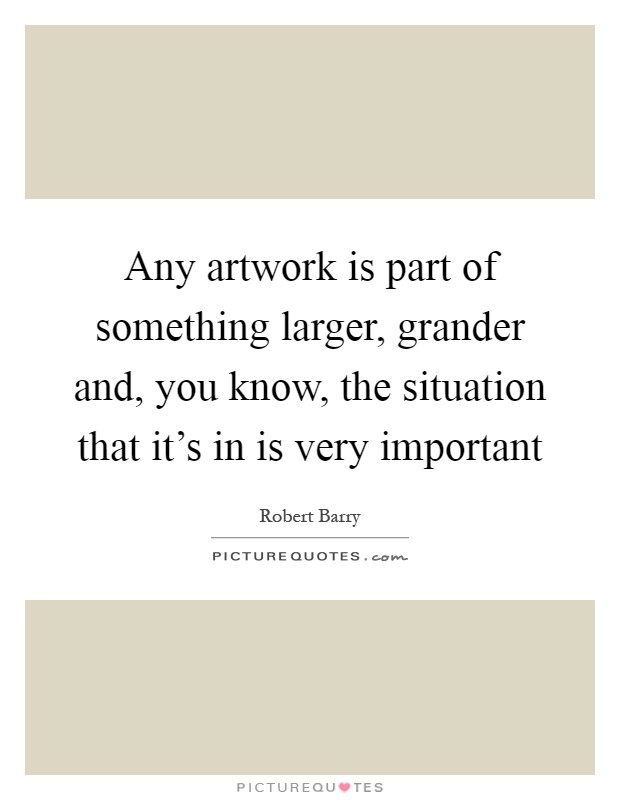 Any artwork is part of something larger, grander and, you know, the situation that it's in is very important Picture Quote #1