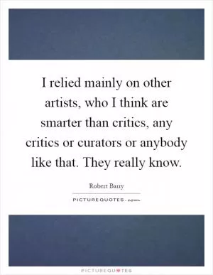 I relied mainly on other artists, who I think are smarter than critics, any critics or curators or anybody like that. They really know Picture Quote #1