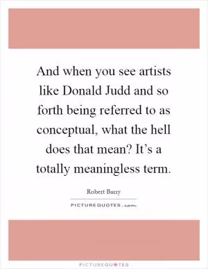 And when you see artists like Donald Judd and so forth being referred to as conceptual, what the hell does that mean? It’s a totally meaningless term Picture Quote #1