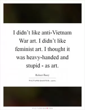 I didn’t like anti-Vietnam War art. I didn’t like feminist art. I thought it was heavy-handed and stupid - as art Picture Quote #1
