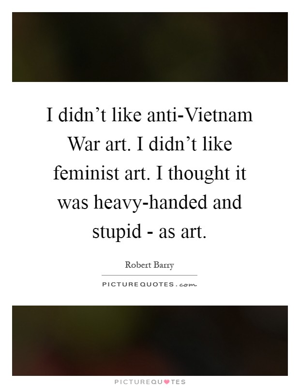 I didn't like anti-Vietnam War art. I didn't like feminist art. I thought it was heavy-handed and stupid - as art Picture Quote #1