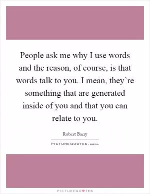 People ask me why I use words and the reason, of course, is that words talk to you. I mean, they’re something that are generated inside of you and that you can relate to you Picture Quote #1