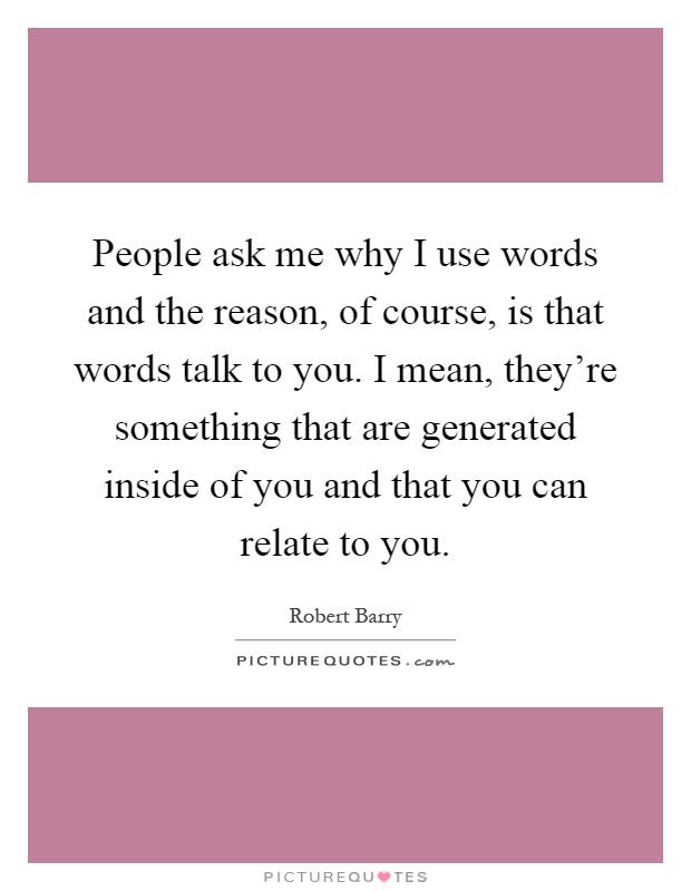 People ask me why I use words and the reason, of course, is that words talk to you. I mean, they're something that are generated inside of you and that you can relate to you Picture Quote #1