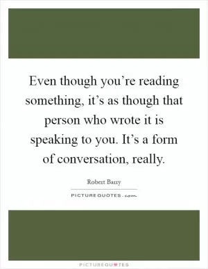 Even though you’re reading something, it’s as though that person who wrote it is speaking to you. It’s a form of conversation, really Picture Quote #1