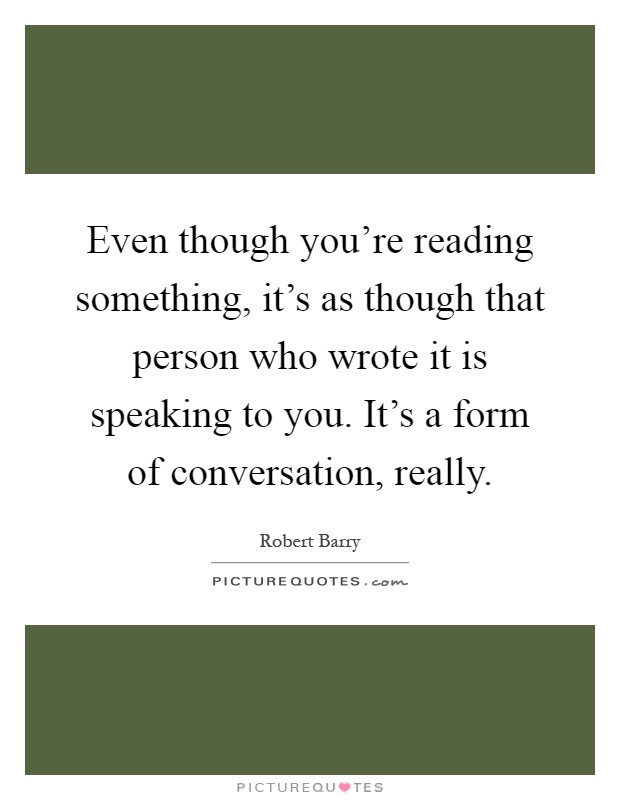 Even though you're reading something, it's as though that person who wrote it is speaking to you. It's a form of conversation, really Picture Quote #1