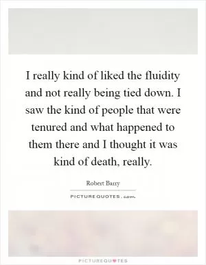 I really kind of liked the fluidity and not really being tied down. I saw the kind of people that were tenured and what happened to them there and I thought it was kind of death, really Picture Quote #1