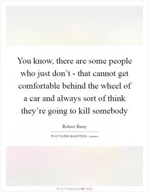 You know, there are some people who just don’t - that cannot get comfortable behind the wheel of a car and always sort of think they’re going to kill somebody Picture Quote #1