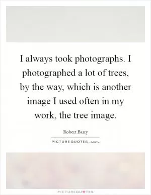 I always took photographs. I photographed a lot of trees, by the way, which is another image I used often in my work, the tree image Picture Quote #1