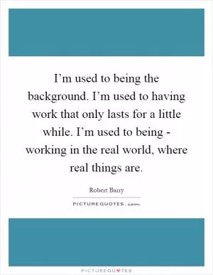 I’m used to being the background. I’m used to having work that only lasts for a little while. I’m used to being - working in the real world, where real things are Picture Quote #1