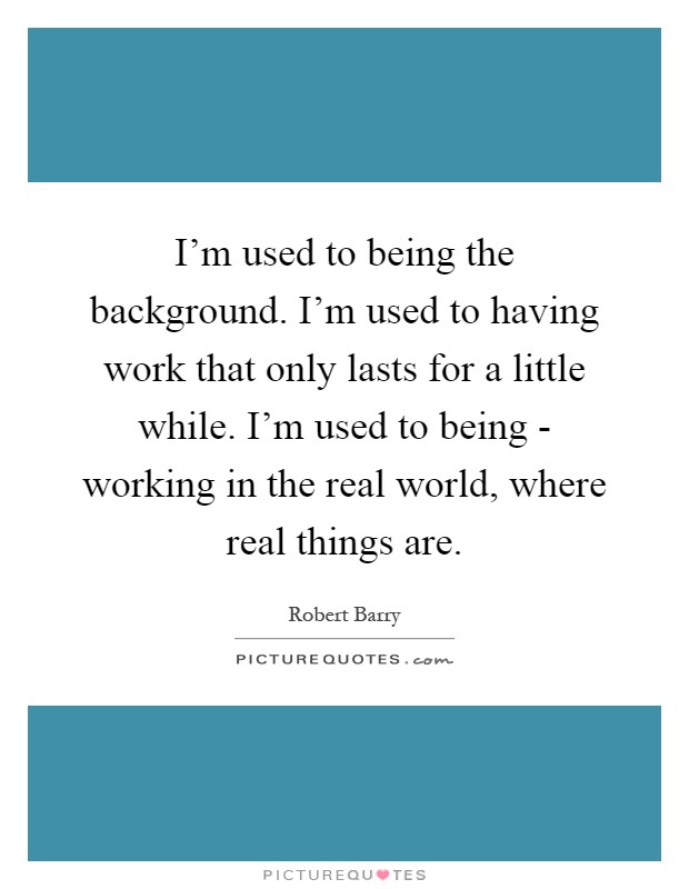 I'm used to being the background. I'm used to having work that only lasts for a little while. I'm used to being - working in the real world, where real things are Picture Quote #1