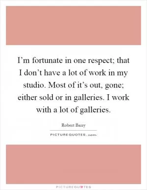 I’m fortunate in one respect; that I don’t have a lot of work in my studio. Most of it’s out, gone; either sold or in galleries. I work with a lot of galleries Picture Quote #1