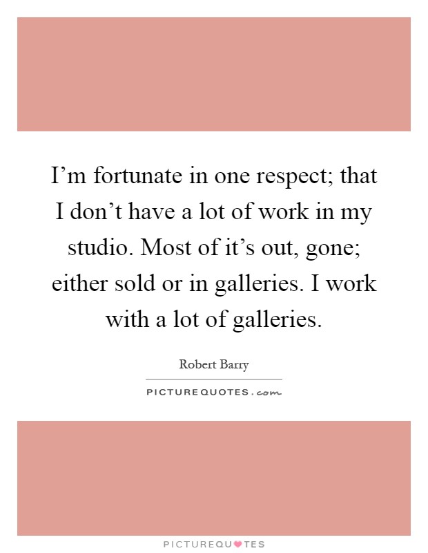 I'm fortunate in one respect; that I don't have a lot of work in my studio. Most of it's out, gone; either sold or in galleries. I work with a lot of galleries Picture Quote #1