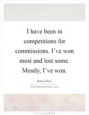 I have been in competitions for commissions. I’ve won most and lost some. Mostly, I’ve won Picture Quote #1