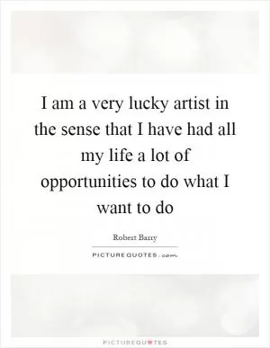 I am a very lucky artist in the sense that I have had all my life a lot of opportunities to do what I want to do Picture Quote #1