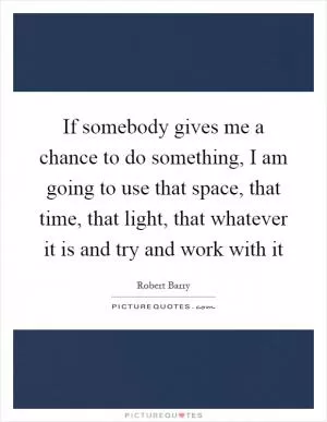 If somebody gives me a chance to do something, I am going to use that space, that time, that light, that whatever it is and try and work with it Picture Quote #1