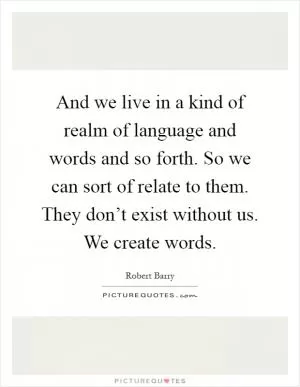 And we live in a kind of realm of language and words and so forth. So we can sort of relate to them. They don’t exist without us. We create words Picture Quote #1