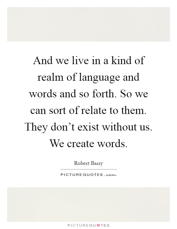 And we live in a kind of realm of language and words and so forth. So we can sort of relate to them. They don't exist without us. We create words Picture Quote #1