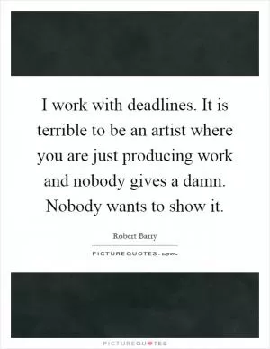 I work with deadlines. It is terrible to be an artist where you are just producing work and nobody gives a damn. Nobody wants to show it Picture Quote #1