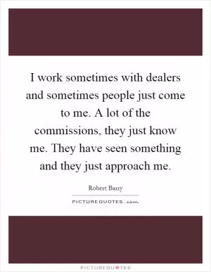 I work sometimes with dealers and sometimes people just come to me. A lot of the commissions, they just know me. They have seen something and they just approach me Picture Quote #1