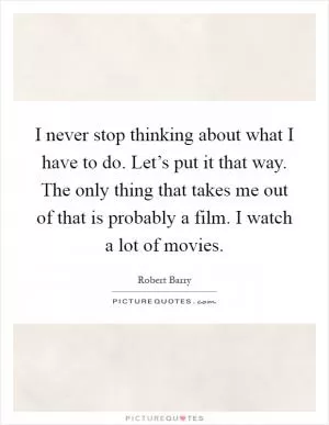 I never stop thinking about what I have to do. Let’s put it that way. The only thing that takes me out of that is probably a film. I watch a lot of movies Picture Quote #1