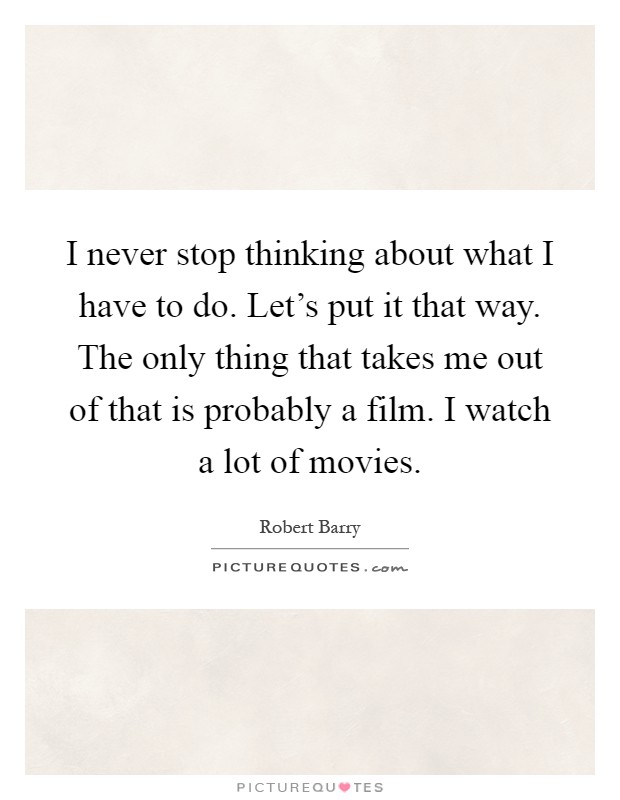 I never stop thinking about what I have to do. Let's put it that way. The only thing that takes me out of that is probably a film. I watch a lot of movies Picture Quote #1