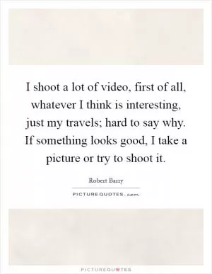 I shoot a lot of video, first of all, whatever I think is interesting, just my travels; hard to say why. If something looks good, I take a picture or try to shoot it Picture Quote #1