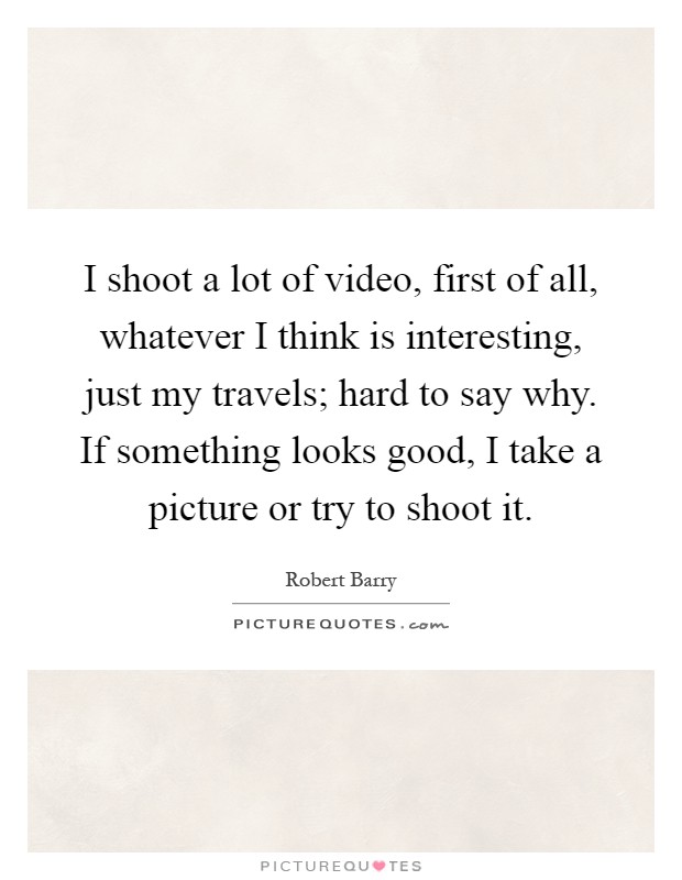 I shoot a lot of video, first of all, whatever I think is interesting, just my travels; hard to say why. If something looks good, I take a picture or try to shoot it Picture Quote #1